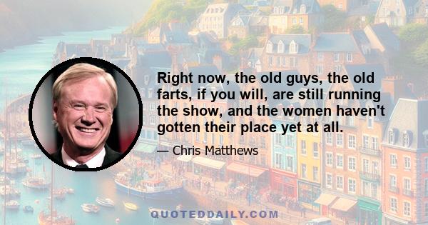 Right now, the old guys, the old farts, if you will, are still running the show, and the women haven't gotten their place yet at all.