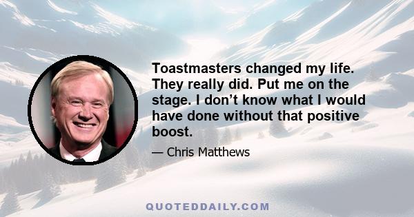 Toastmasters changed my life. They really did. Put me on the stage. I don’t know what I would have done without that positive boost.