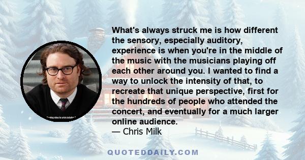 What's always struck me is how different the sensory, especially auditory, experience is when you're in the middle of the music with the musicians playing off each other around you. I wanted to find a way to unlock the