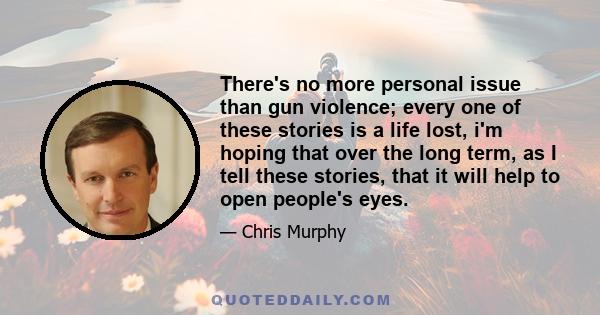 There's no more personal issue than gun violence; every one of these stories is a life lost, i'm hoping that over the long term, as I tell these stories, that it will help to open people's eyes.