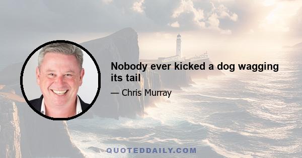 Nobody ever kicked a dog wagging its tail