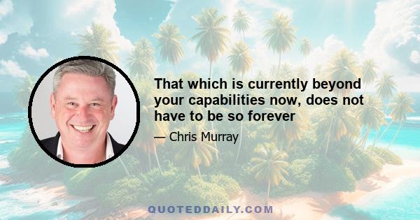 That which is currently beyond your capabilities now, does not have to be so forever