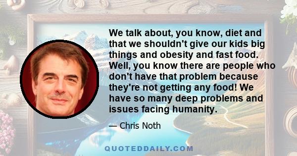 We talk about, you know, diet and that we shouldn't give our kids big things and obesity and fast food. Well, you know there are people who don't have that problem because they're not getting any food! We have so many