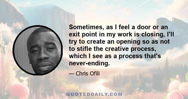 Sometimes, as I feel a door or an exit point in my work is closing, I'll try to create an opening so as not to stifle the creative process, which I see as a process that's never-ending.