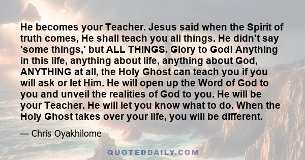 He becomes your Teacher. Jesus said when the Spirit of truth comes, He shall teach you all things. He didn't say 'some things,' but ALL THINGS. Glory to God! Anything in this life, anything about life, anything about