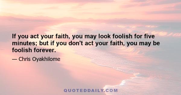 If you act your faith, you may look foolish for five minutes; but if you don't act your faith, you may be foolish forever.