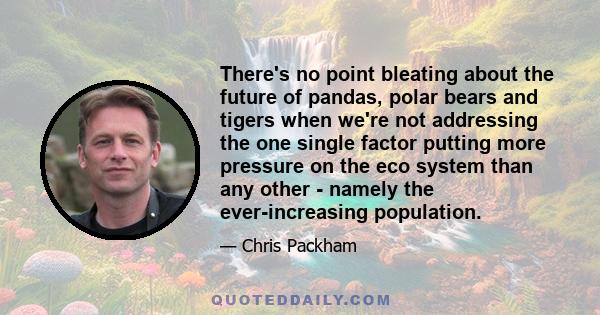 There's no point bleating about the future of pandas, polar bears and tigers when we're not addressing the one single factor putting more pressure on the eco system than any other - namely the ever-increasing population.