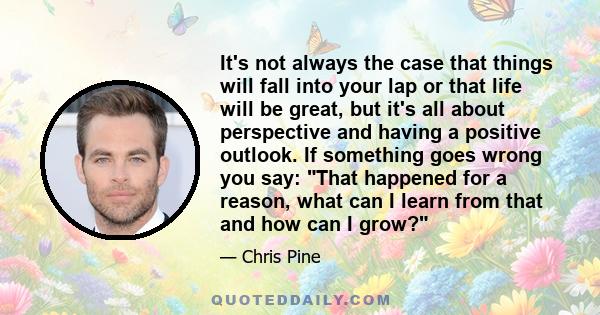 It's not always the case that things will fall into your lap or that life will be great, but it's all about perspective and having a positive outlook. If something goes wrong you say: That happened for a reason, what