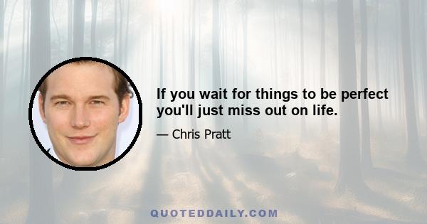 If you wait for things to be perfect you'll just miss out on life.