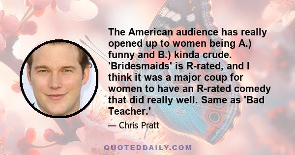 The American audience has really opened up to women being A.) funny and B.) kinda crude. 'Bridesmaids' is R-rated, and I think it was a major coup for women to have an R-rated comedy that did really well. Same as 'Bad