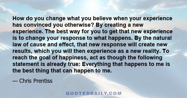 How do you change what you believe when your experience has convinced you otherwise? By creating a new experience. The best way for you to get that new experience is to change your response to what happens. By the