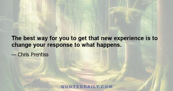 The best way for you to get that new experience is to change your response to what happens.