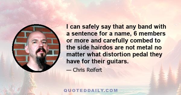 I can safely say that any band with a sentence for a name, 6 members or more and carefully combed to the side hairdos are not metal no matter what distortion pedal they have for their guitars.