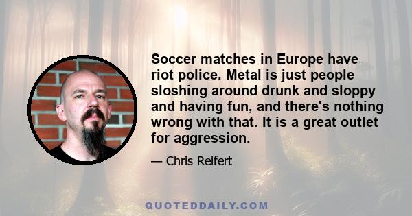 Soccer matches in Europe have riot police. Metal is just people sloshing around drunk and sloppy and having fun, and there's nothing wrong with that. It is a great outlet for aggression.