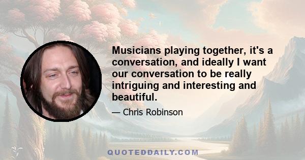 Musicians playing together, it's a conversation, and ideally I want our conversation to be really intriguing and interesting and beautiful.