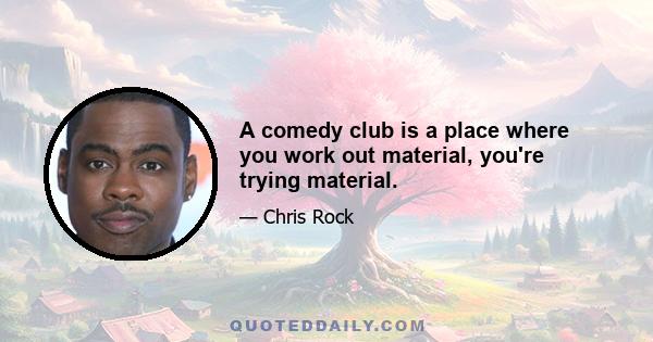 A comedy club is a place where you work out material, you're trying material.