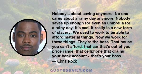 Nobody's about saving anymore. No one cares about a rainy day anymore. Nobody saves up enough for even an umbrella for a rainy day. It's sad. It really is a new form of slavery. We used to work to be able to afford