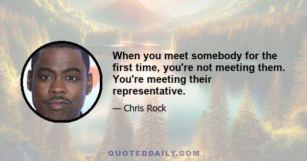 When you meet somebody for the first time, you're not meeting them. You're meeting their representative.