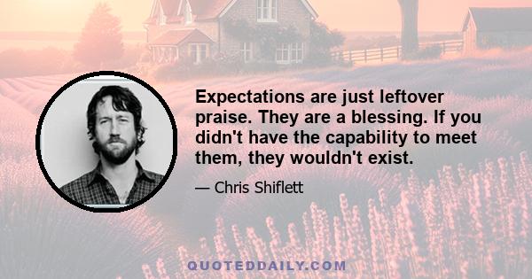 Expectations are just leftover praise. They are a blessing. If you didn't have the capability to meet them, they wouldn't exist.