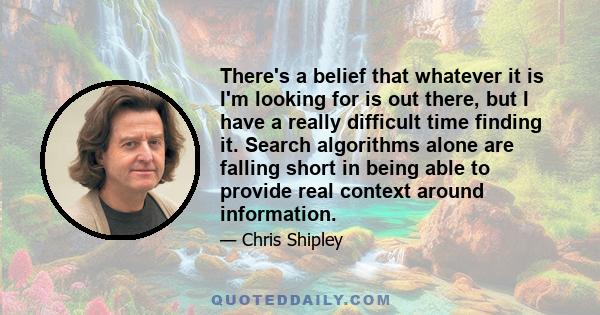 There's a belief that whatever it is I'm looking for is out there, but I have a really difficult time finding it. Search algorithms alone are falling short in being able to provide real context around information.