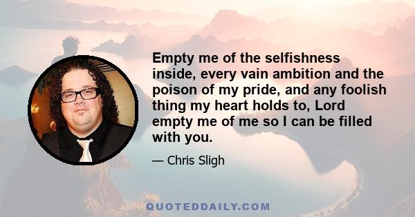 Empty me of the selfishness inside, every vain ambition and the poison of my pride, and any foolish thing my heart holds to, Lord empty me of me so I can be filled with you.