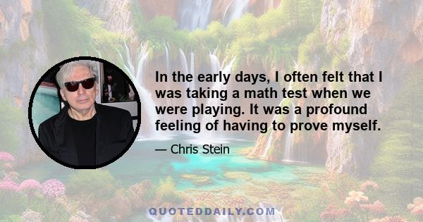 In the early days, I often felt that I was taking a math test when we were playing. It was a profound feeling of having to prove myself.