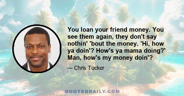 You loan your friend money. You see them again, they don't say nothin' 'bout the money. 'Hi, how ya doin'? How's ya mama doing?' Man, how's my money doin'?