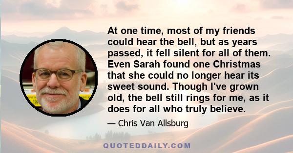 At one time, most of my friends could hear the bell, but as years passed, it fell silent for all of them. Even Sarah found one Christmas that she could no longer hear its sweet sound. Though I've grown old, the bell