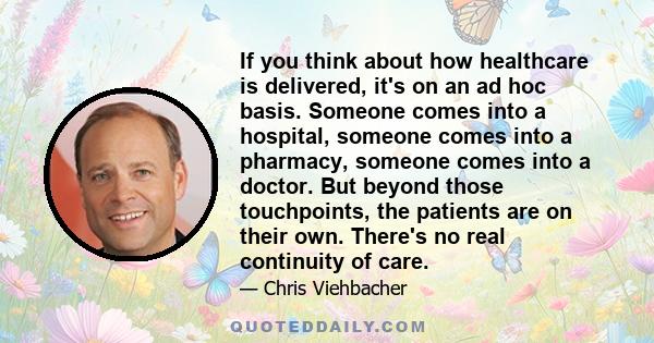 If you think about how healthcare is delivered, it's on an ad hoc basis. Someone comes into a hospital, someone comes into a pharmacy, someone comes into a doctor. But beyond those touchpoints, the patients are on their 