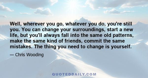 Well, wherever you go, whatever you do, you're still you. You can change your surroundings, start a new life, but you'll always fall into the same old patterns, make the same kind of friends, commit the same mistakes.