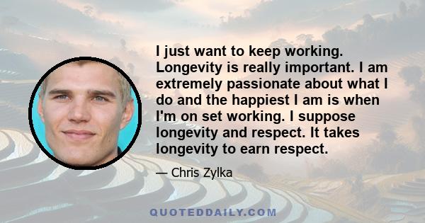 I just want to keep working. Longevity is really important. I am extremely passionate about what I do and the happiest I am is when I'm on set working. I suppose longevity and respect. It takes longevity to earn respect.