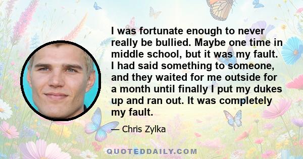 I was fortunate enough to never really be bullied. Maybe one time in middle school, but it was my fault. I had said something to someone, and they waited for me outside for a month until finally I put my dukes up and