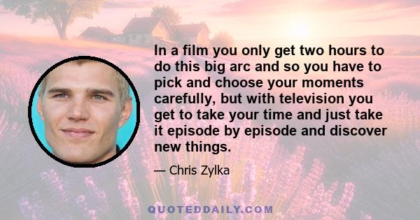 In a film you only get two hours to do this big arc and so you have to pick and choose your moments carefully, but with television you get to take your time and just take it episode by episode and discover new things.