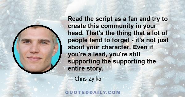 Read the script as a fan and try to create this community in your head. That's the thing that a lot of people tend to forget - it's not just about your character. Even if you're a lead, you're still supporting the