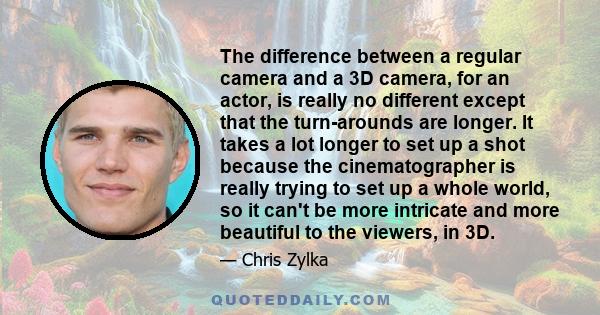 The difference between a regular camera and a 3D camera, for an actor, is really no different except that the turn-arounds are longer. It takes a lot longer to set up a shot because the cinematographer is really trying