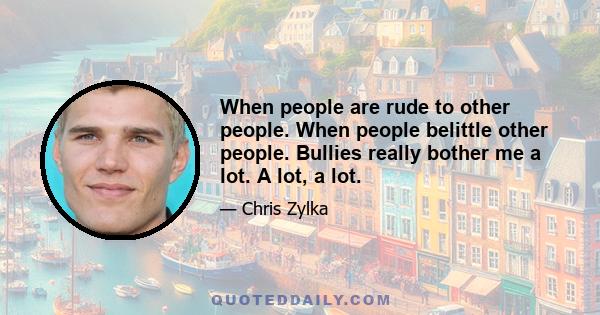 When people are rude to other people. When people belittle other people. Bullies really bother me a lot. A lot, a lot.