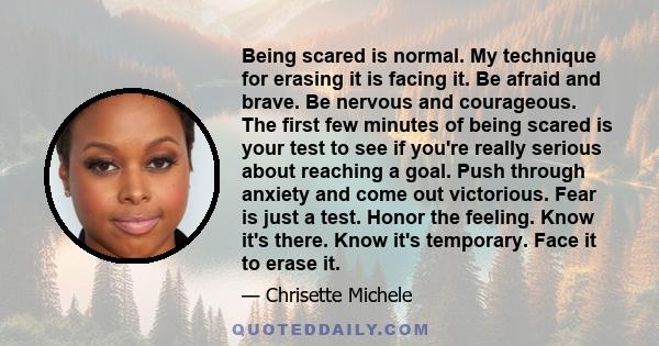 Being scared is normal. My technique for erasing it is facing it. Be afraid and brave. Be nervous and courageous. The first few minutes of being scared is your test to see if you're really serious about reaching a goal. 