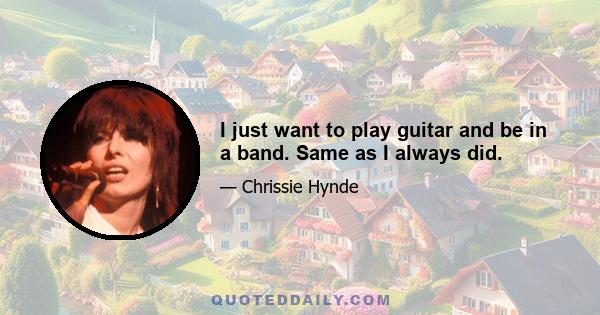 I just want to play guitar and be in a band. Same as I always did.