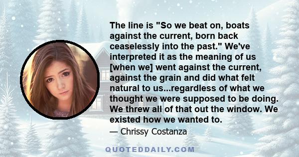 The line is So we beat on, boats against the current, born back ceaselessly into the past. We've interpreted it as the meaning of us [when we] went against the current, against the grain and did what felt natural to