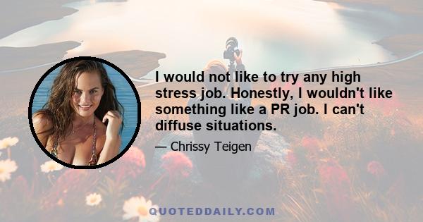 I would not like to try any high stress job. Honestly, I wouldn't like something like a PR job. I can't diffuse situations.