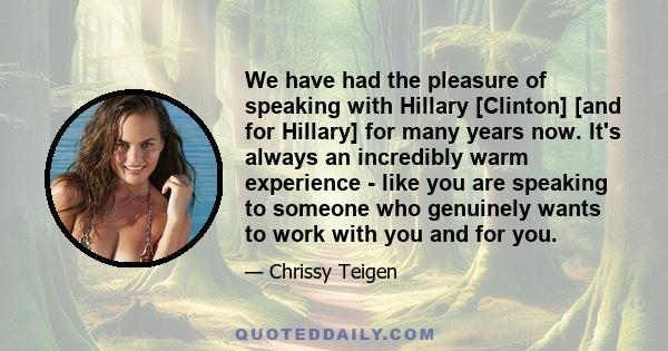 We have had the pleasure of speaking with Hillary [Clinton] [and for Hillary] for many years now. It's always an incredibly warm experience - like you are speaking to someone who genuinely wants to work with you and for 