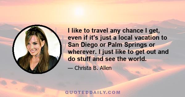 I like to travel any chance I get, even if it's just a local vacation to San Diego or Palm Springs or wherever. I just like to get out and do stuff and see the world.