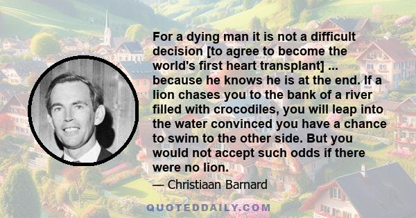 For a dying man it is not a difficult decision [to agree to become the world's first heart transplant] ... because he knows he is at the end. If a lion chases you to the bank of a river filled with crocodiles, you will