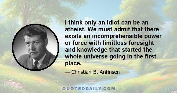 I think only an idiot can be an atheist. We must admit that there exists an incomprehensible power or force with limitless foresight and knowledge that started the whole universe going in the first place.