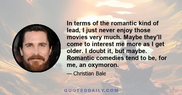 In terms of the romantic kind of lead, I just never enjoy those movies very much. Maybe they'll come to interest me more as I get older. I doubt it, but maybe. Romantic comedies tend to be, for me, an oxymoron.