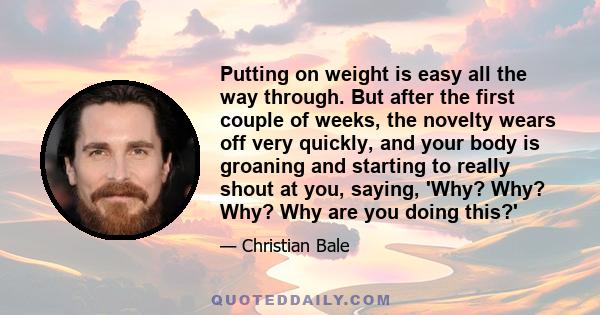 Putting on weight is easy all the way through. But after the first couple of weeks, the novelty wears off very quickly, and your body is groaning and starting to really shout at you, saying, 'Why? Why? Why? Why are you