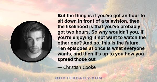 But the thing is if you've got an hour to sit down in front of a television, then the likelihood is that you've probably got two hours. So why wouldn't you, if you're enjoying it not want to watch the other one? And so, 