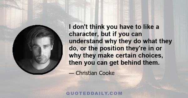 I don't think you have to like a character, but if you can understand why they do what they do, or the position they're in or why they make certain choices, then you can get behind them.