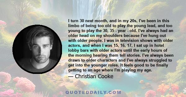 I turn 30 next month, and in my 20s, I've been in this limbo of being too old to play the young lead, and too young to play the 30, 35 - year - old. I've always had an older head on my shoulders because I've hung out