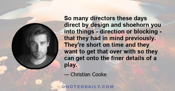 So many directors these days direct by design and shoehorn you into things - direction or blocking - that they had in mind previously. They're short on time and they want to get that over with so they can get onto the